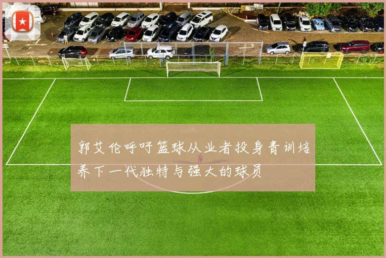 郭艾伦呼吁篮球从业者投身青训培养下一代独特与强大的球员