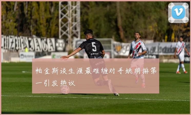帕金斯谈生涯最难缠对手姚明排第一引发热议