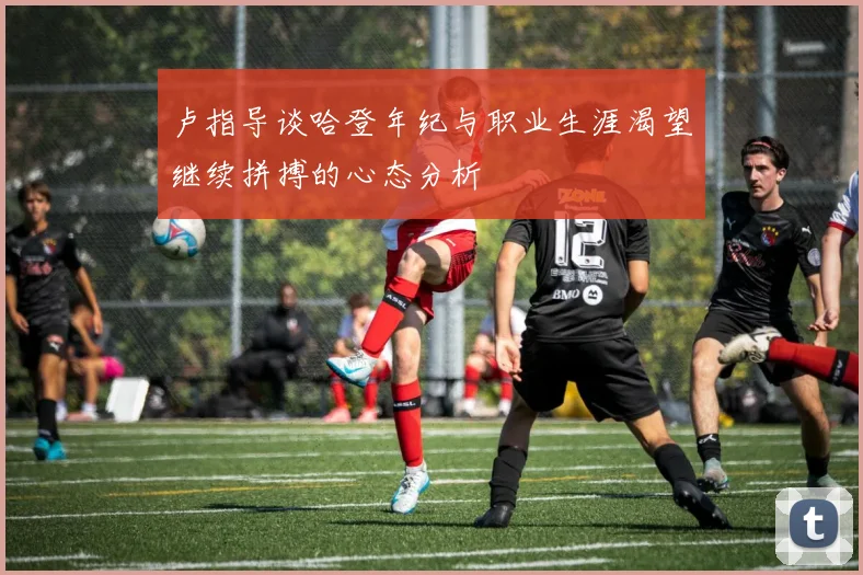 卢指导谈哈登年纪与职业生涯渴望继续拼搏的心态分析