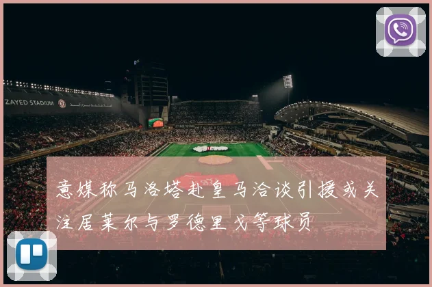 意媒称马洛塔赴皇马洽谈引援或关注居莱尔与罗德里戈等球员