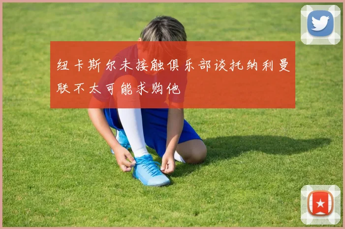 纽卡斯尔未接触俱乐部谈托纳利曼联不太可能求购他
