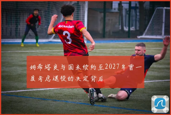 姆希塔良与国米续约至2027年曾一度考虑退役的决定背后