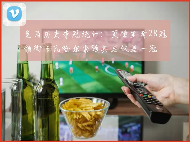 皇马历史夺冠统计：莫德里奇28冠领衔卡瓦哈尔紧随其后仅差一冠