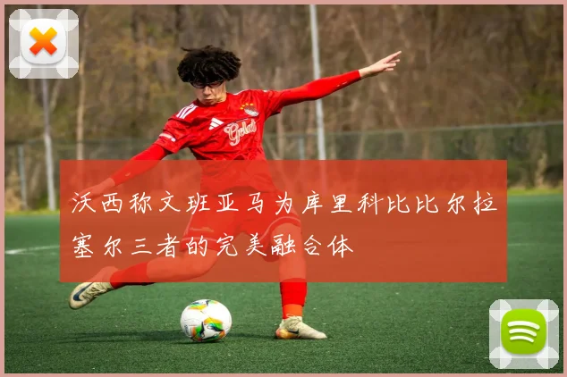 沃西称文班亚马为库里科比比尔拉塞尔三者的完美融合体