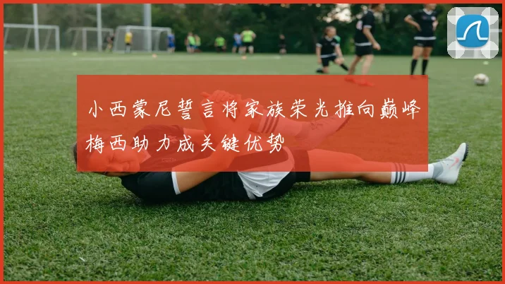 小西蒙尼誓言将家族荣光推向巅峰梅西助力成关键优势