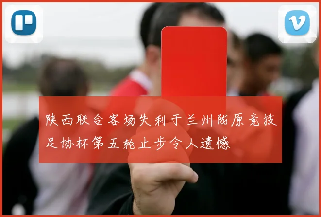 陕西联合客场失利于兰州陇原竞技足协杯第五轮止步令人遗憾