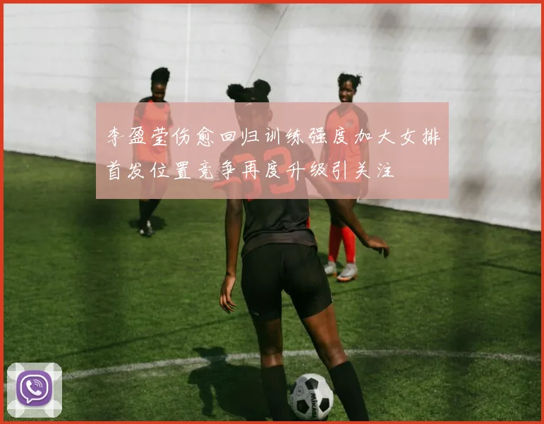 李盈莹伤愈回归训练强度加大女排首发位置竞争再度升级引关注