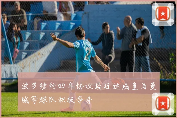 波罗续约四年协议接近达成皇马曼城等球队积极争夺