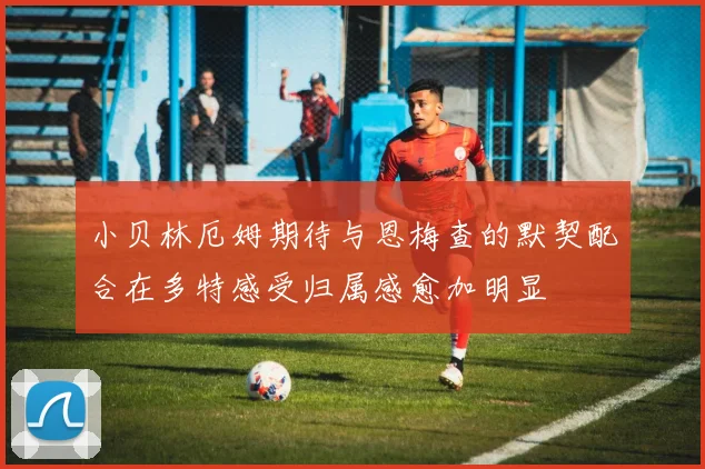 小贝林厄姆期待与恩梅查的默契配合在多特感受归属感愈加明显