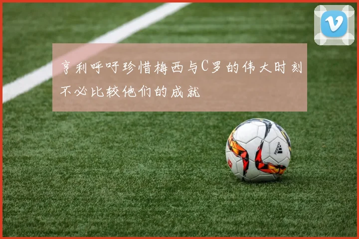 亨利呼吁珍惜梅西与C罗的伟大时刻不必比较他们的成就