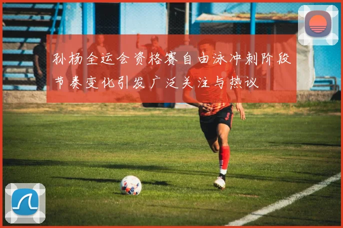 孙杨全运会资格赛自由泳冲刺阶段节奏变化引发广泛关注与热议