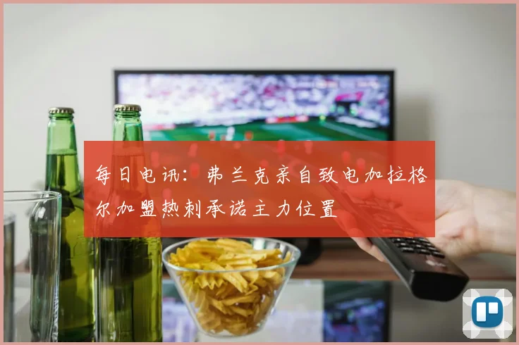 每日电讯：弗兰克亲自致电加拉格尔加盟热刺承诺主力位置