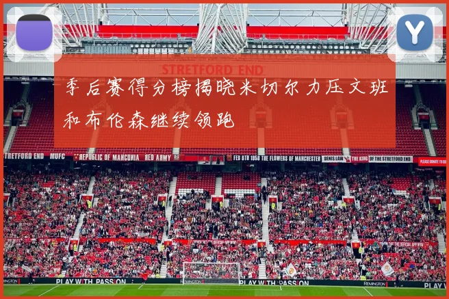 季后赛得分榜揭晓米切尔力压文班和布伦森继续领跑