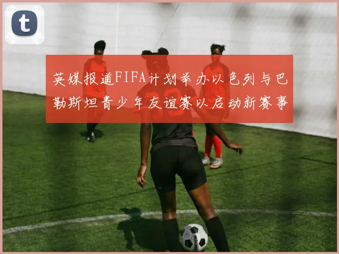 英媒报道FIFA计划举办以色列与巴勒斯坦青少年友谊赛以启动新赛事