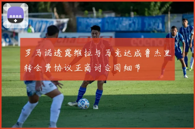 罗马诺透露维拉与马竞达成鲁杰里转会费协议正商讨合同细节
