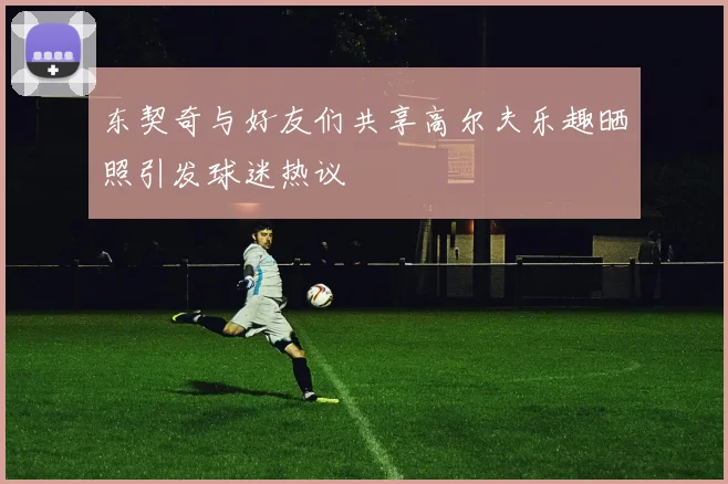 东契奇与好友们共享高尔夫乐趣晒照引发球迷热议