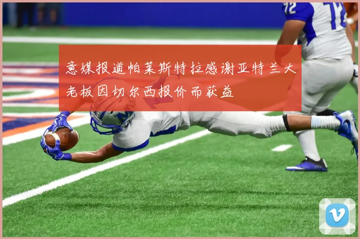 意媒报道帕莱斯特拉感谢亚特兰大老板因切尔西报价而获益