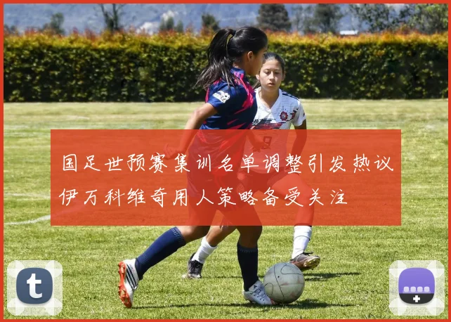 国足世预赛集训名单调整引发热议伊万科维奇用人策略备受关注