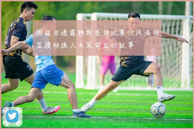 图赫尔透露赖斯坚持比赛但疼痛明显援助换人决策背后的故事