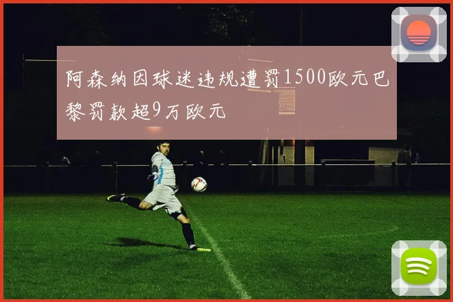 阿森纳因球迷违规遭罚1500欧元巴黎罚款超9万欧元