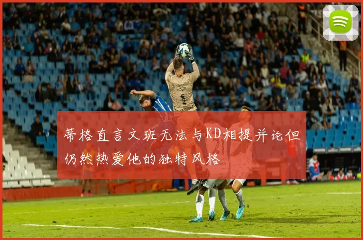蒂格直言文班无法与KD相提并论但仍然热爱他的独特风格