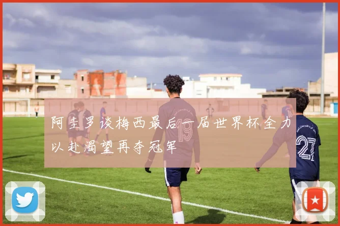 阿圭罗谈梅西最后一届世界杯全力以赴渴望再夺冠军