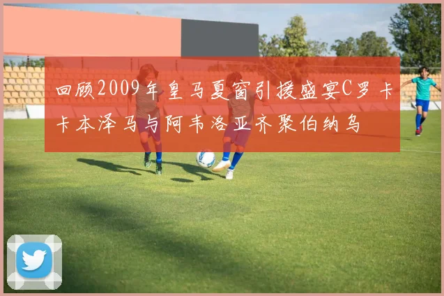 回顾2009年皇马夏窗引援盛宴C罗卡卡本泽马与阿韦洛亚齐聚伯纳乌