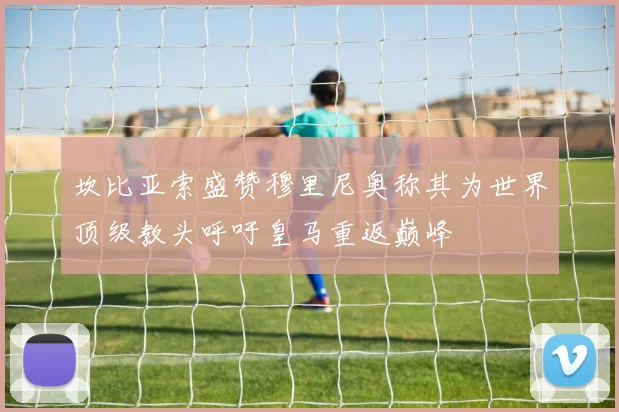 坎比亚索盛赞穆里尼奥称其为世界顶级教头呼吁皇马重返巅峰