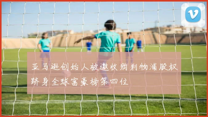 亚马逊创始人被邀收购利物浦股权跻身全球富豪榜第四位