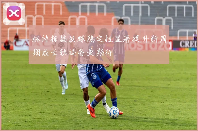 林诗栋接发球稳定性显著提升新周期成长轨迹备受期待