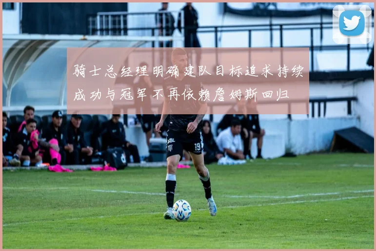 骑士总经理明确建队目标追求持续成功与冠军不再依赖詹姆斯回归