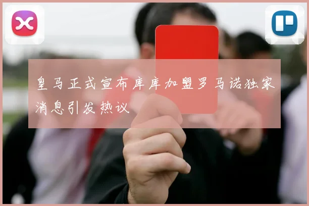 皇马正式宣布库库加盟罗马诺独家消息引发热议