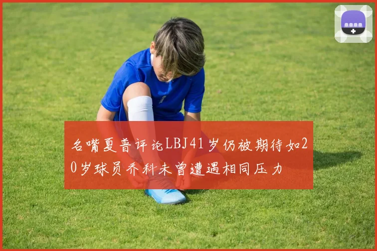 名嘴夏普评论LBJ41岁仍被期待如20岁球员乔科未曾遭遇相同压力